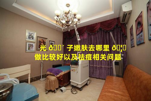 光 🌴 子嫩肤去哪里 🦁 做比较好以及祛痘相关问题
